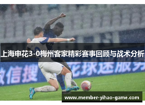上海申花3-0梅州客家精彩赛事回顾与战术分析