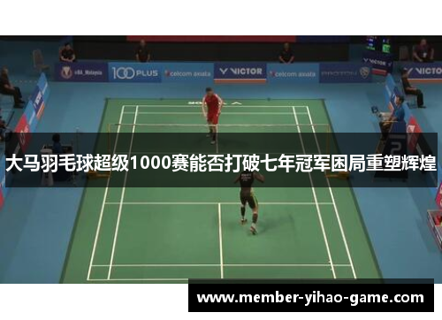 大马羽毛球超级1000赛能否打破七年冠军困局重塑辉煌