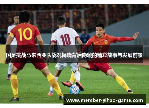 国足挑战马来西亚队战况揭晓背后隐藏的精彩故事与发展前景