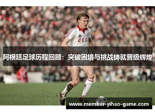 阿根廷足球历程回顾：突破困境与挑战铸就晋级辉煌