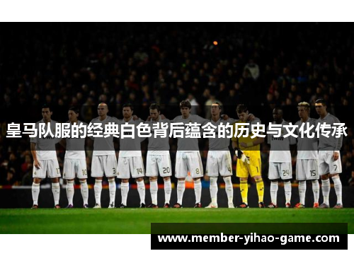 皇马队服的经典白色背后蕴含的历史与文化传承