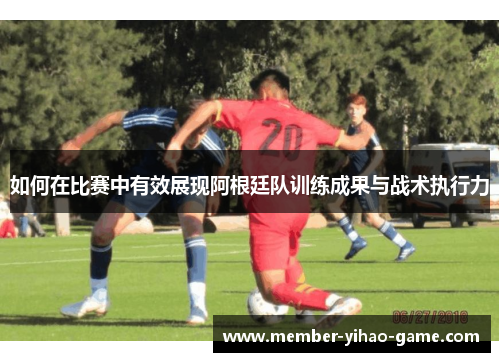 如何在比赛中有效展现阿根廷队训练成果与战术执行力 如何在比赛中有效展现阿根廷队训练成果与战术执行力