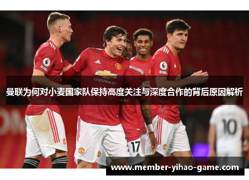 曼联为何对小麦国家队保持高度关注与深度合作的背后原因解析