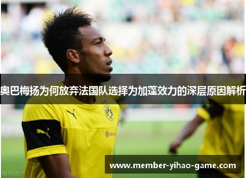 奥巴梅扬为何放弃法国队选择为加蓬效力的深层原因解析