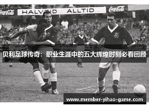 贝利足球传奇：职业生涯中的五大辉煌时刻必看回顾