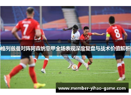 格列兹曼对阵阿森纳意甲全场表现深度复盘与战术价值解析